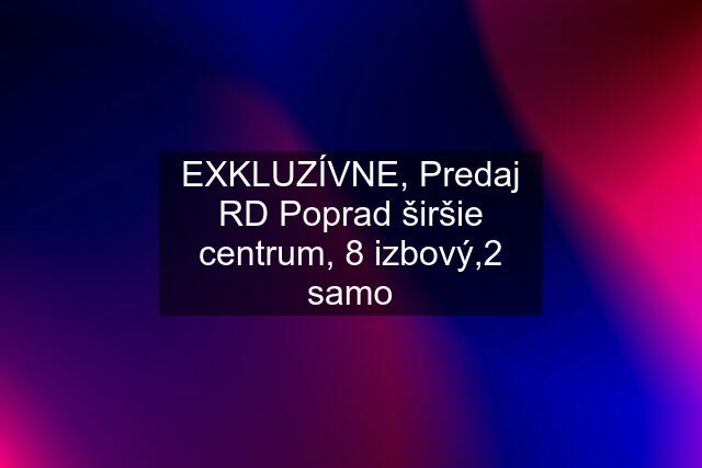 EXKLUZÍVNE, Predaj RD Poprad širšie centrum, 8 izbový,2 samo