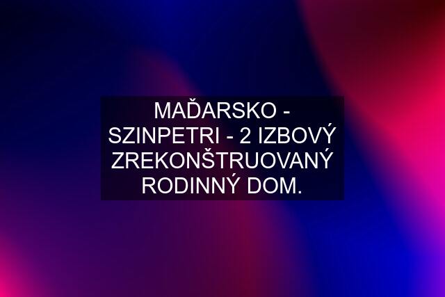 MAĎARSKO - SZINPETRI - 2 IZBOVÝ ZREKONŠTRUOVANÝ RODINNÝ DOM.