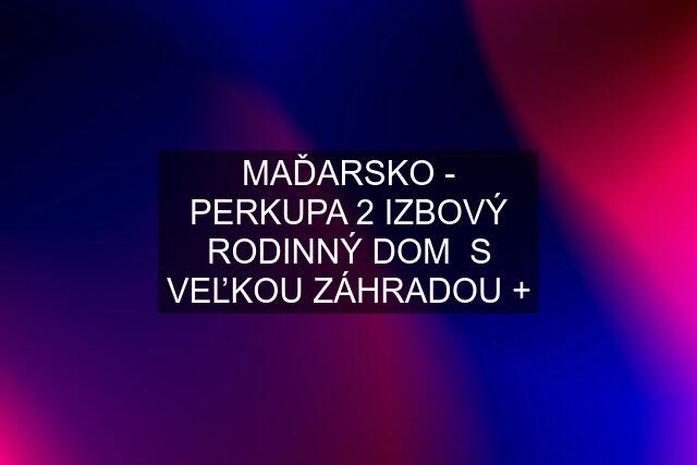 MAĎARSKO - PERKUPA 2 IZBOVÝ RODINNÝ DOM  S VEĽKOU ZÁHRADOU +