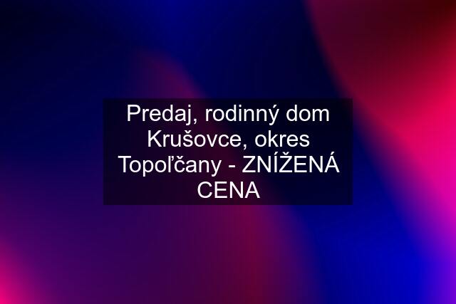 Predaj, rodinný dom Krušovce, okres Topoľčany - ZNÍŽENÁ CENA