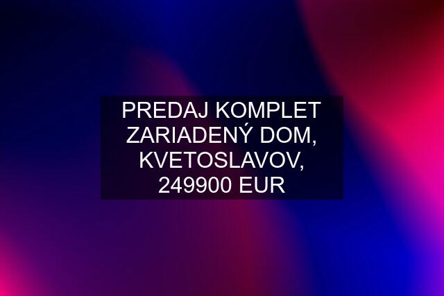 PREDAJ KOMPLET ZARIADENÝ DOM, KVETOSLAVOV, 249900 EUR