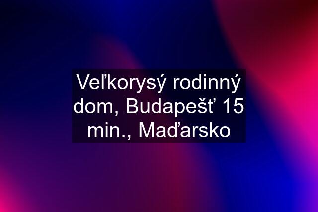 Veľkorysý rodinný dom, Budapešť 15 min., Maďarsko