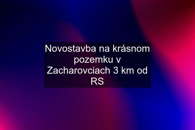 Novostavba na krásnom pozemku v Zacharovciach 3 km od RS