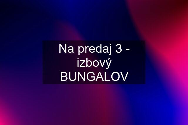 Na predaj 3 - izbový BUNGALOV