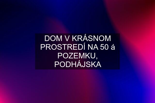 DOM V KRÁSNOM PROSTREDÍ NA 50 á POZEMKU, PODHÁJSKA