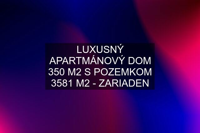 LUXUSNÝ APARTMÁNOVÝ DOM 350 M2 S POZEMKOM 3581 M2 - ZARIADEN