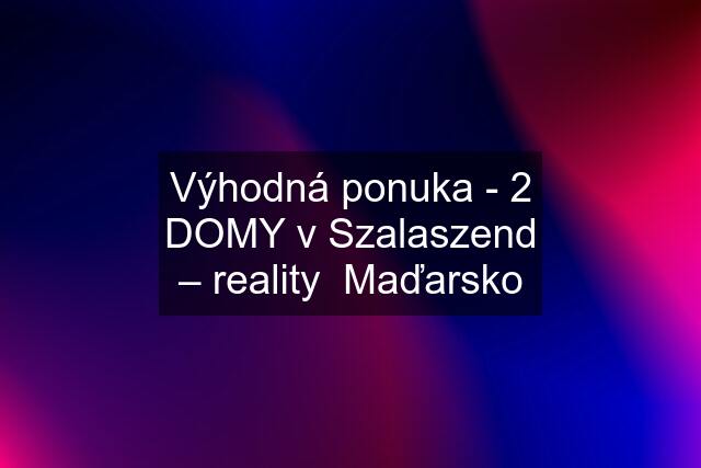 Výhodná ponuka - 2 DOMY v Szalaszend – reality  Maďarsko