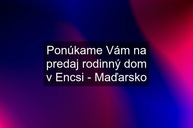 Ponúkame Vám na predaj rodinný dom v Encsi - Maďarsko