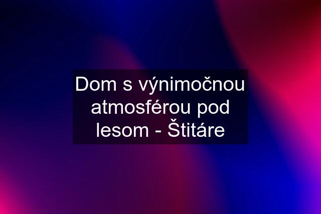 Dom s výnimočnou atmosférou pod lesom - Štitáre