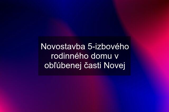 Novostavba 5-izbového rodinného domu v obľúbenej časti Novej