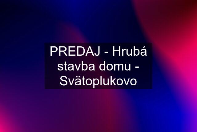 PREDAJ - Hrubá stavba domu - Svätoplukovo