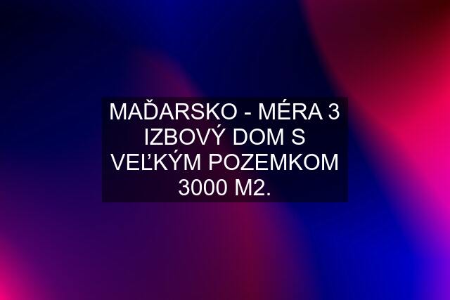 MAĎARSKO - MÉRA 3 IZBOVÝ DOM S VEĽKÝM POZEMKOM 3000 M2.