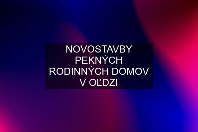 NOVOSTAVBY PEKNÝCH RODINNÝCH DOMOV V OĽDZI