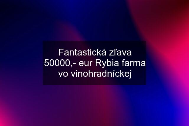Fantastická zľava 50000,- eur Rybia farma vo vinohradníckej