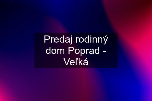 Predaj rodinný dom Poprad - Veľká