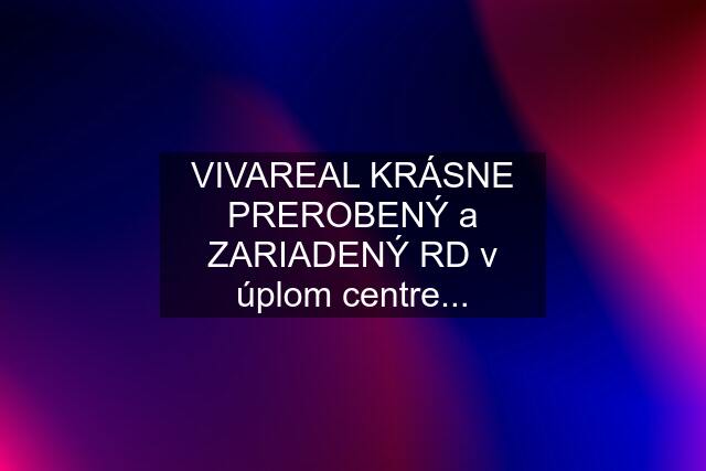 VIVAREAL KRÁSNE PREROBENÝ a ZARIADENÝ RD v úplom centre...