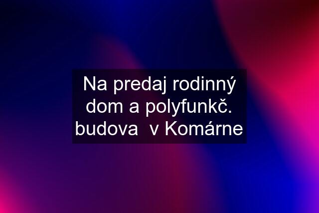 Na predaj rodinný dom a polyfunkč. budova  v Komárne