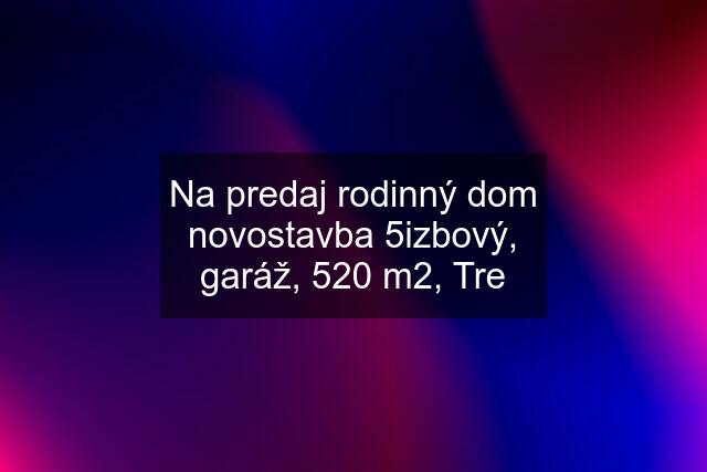 Na predaj rodinný dom novostavba 5izbový, garáž, 520 m2, Tre