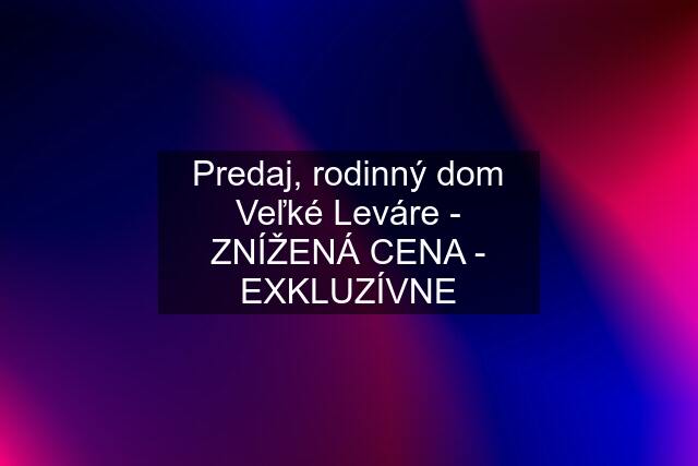 Predaj, rodinný dom Veľké Leváre - ZNÍŽENÁ CENA - EXKLUZÍVNE