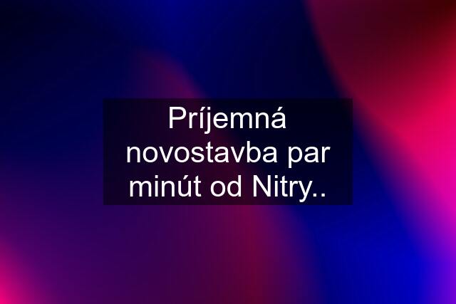 Príjemná novostavba par minút od Nitry..