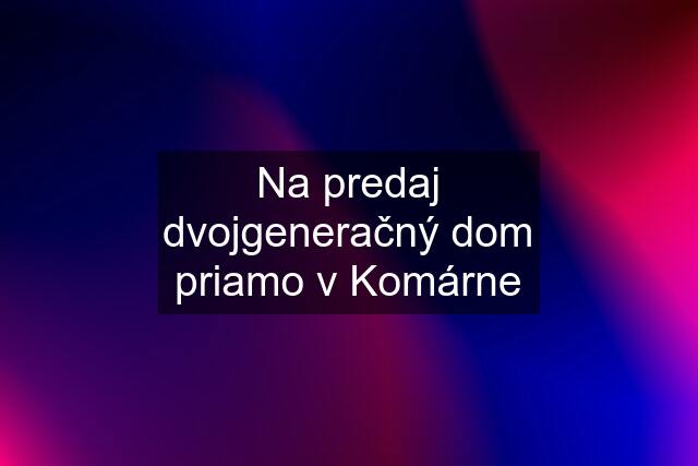 Na predaj dvojgeneračný dom priamo v Komárne