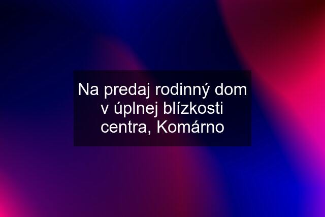 Na predaj rodinný dom v úplnej blízkosti centra, Komárno