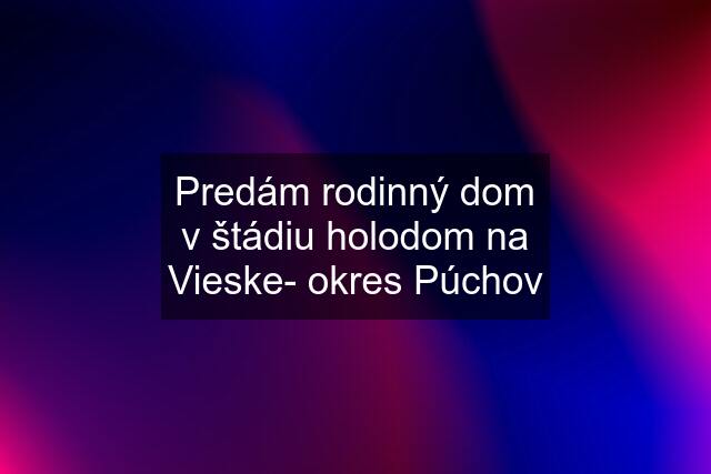 Predám rodinný dom v štádiu holodom na Vieske- okres Púchov