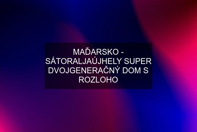 MAĎARSKO - SÁTORALJAÚJHELY SUPER DVOJGENERAČNÝ DOM S ROZLOHO