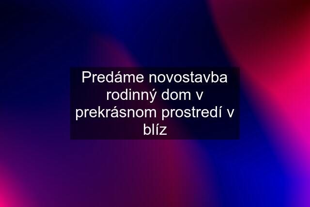 Predáme novostavba rodinný dom v prekrásnom prostredí v blíz