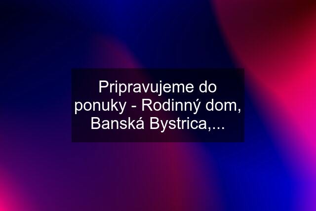 Pripravujeme do ponuky - Rodinný dom, Banská Bystrica,...