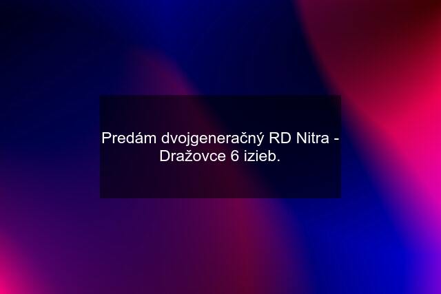 Predám dvojgeneračný RD Nitra - Dražovce 6 izieb.