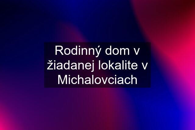 Rodinný dom v žiadanej lokalite v Michalovciach