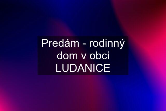 Predám - rodinný dom v obci LUDANICE