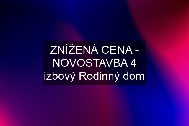 ZNÍŽENÁ CENA - NOVOSTAVBA 4 izbový Rodinný dom