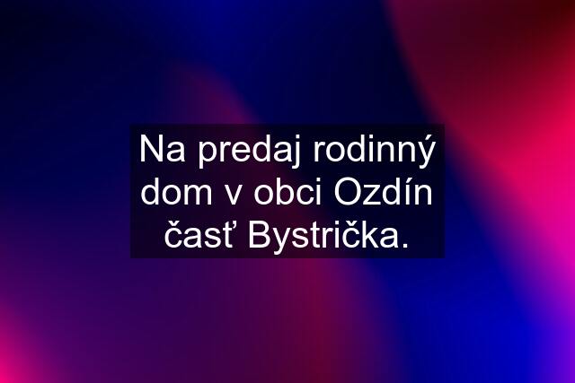 Na predaj rodinný dom v obci Ozdín časť Bystrička.