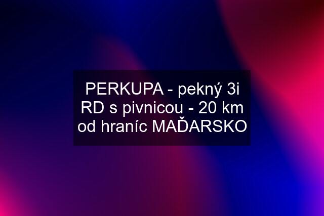 PERKUPA - pekný 3i RD s pivnicou - 20 km od hraníc MAĎARSKO