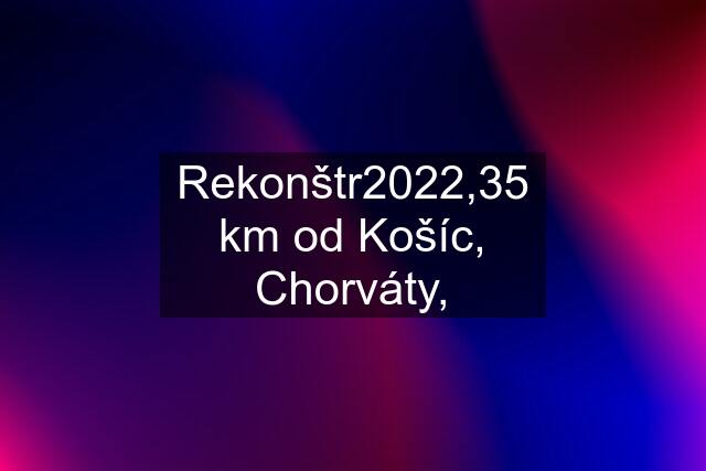 Rekonštr2022,35 km od Košíc, Chorváty,