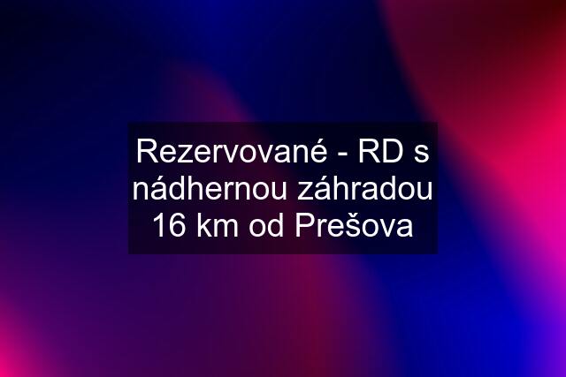 Rezervované - RD s nádhernou záhradou 16 km od Prešova