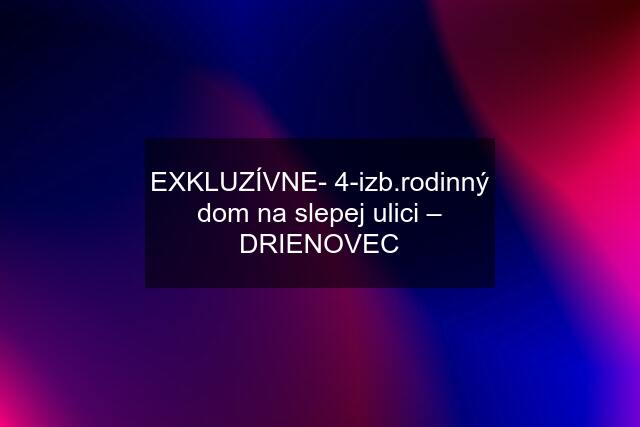 EXKLUZÍVNE- 4-izb.rodinný dom na slepej ulici – DRIENOVEC