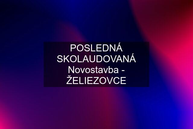 POSLEDNÁ SKOLAUDOVANÁ Novostavba - ŽELIEZOVCE