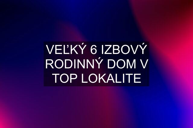 VEĽKÝ 6 IZBOVÝ RODINNÝ DOM V TOP LOKALITE