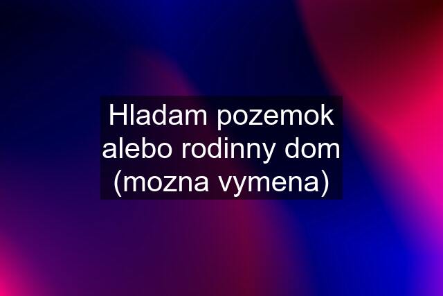 Hladam pozemok alebo rodinny dom (mozna vymena)