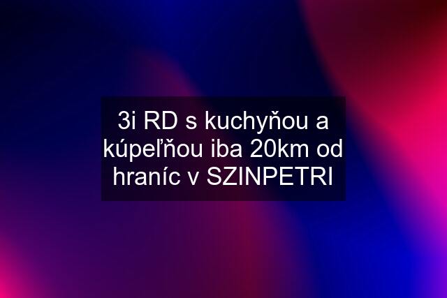 3i RD s kuchyňou a kúpeľňou iba 20km od hraníc v SZINPETRI