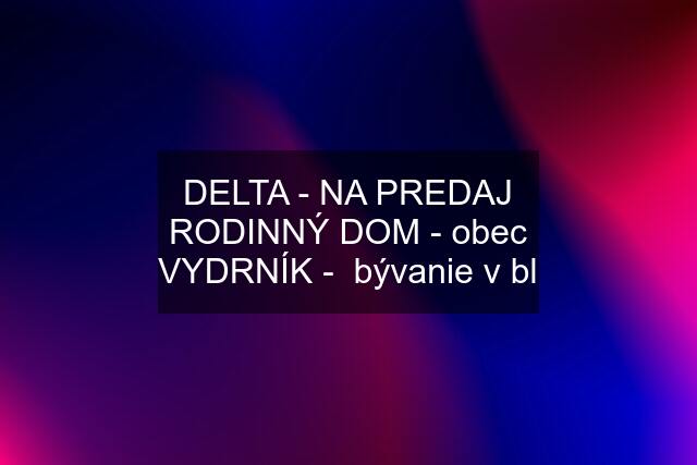 DELTA - NA PREDAJ RODINNÝ DOM - obec VYDRNÍK -  bývanie v bl