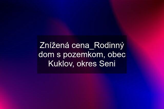 Znížená cena_Rodinný dom s pozemkom, obec Kuklov, okres Seni