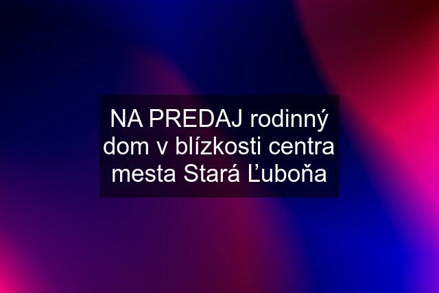 NA PREDAJ rodinný dom v blízkosti centra mesta Stará Ľuboňa