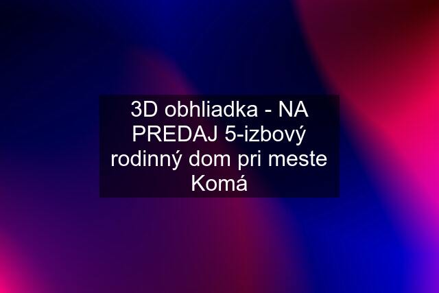 3D obhliadka - NA PREDAJ 5-izbový rodinný dom pri meste Komá