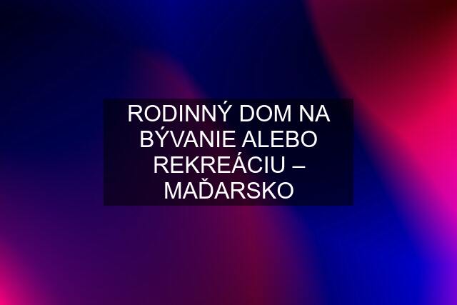 RODINNÝ DOM NA BÝVANIE ALEBO REKREÁCIU – MAĎARSKO