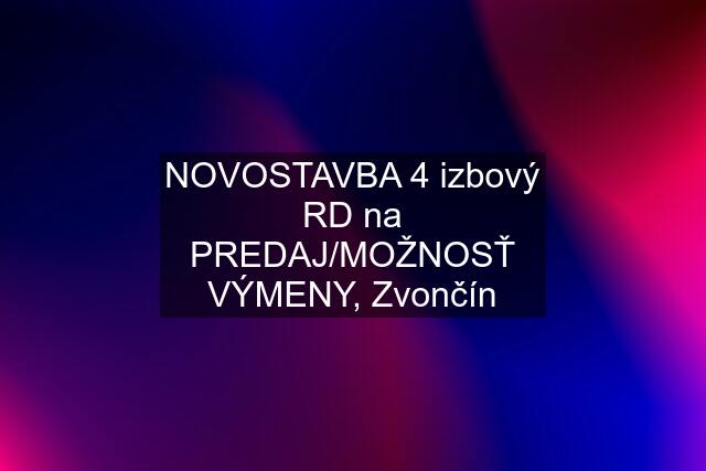 NOVOSTAVBA 4 izbový RD na PREDAJ/MOŽNOSŤ VÝMENY, Zvončín