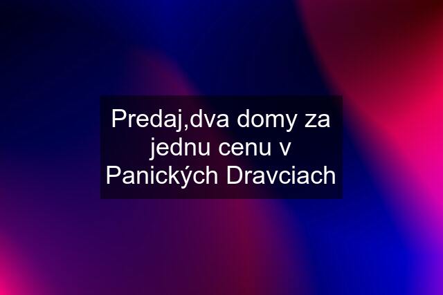 Predaj,dva domy za jednu cenu v Panických Dravciach